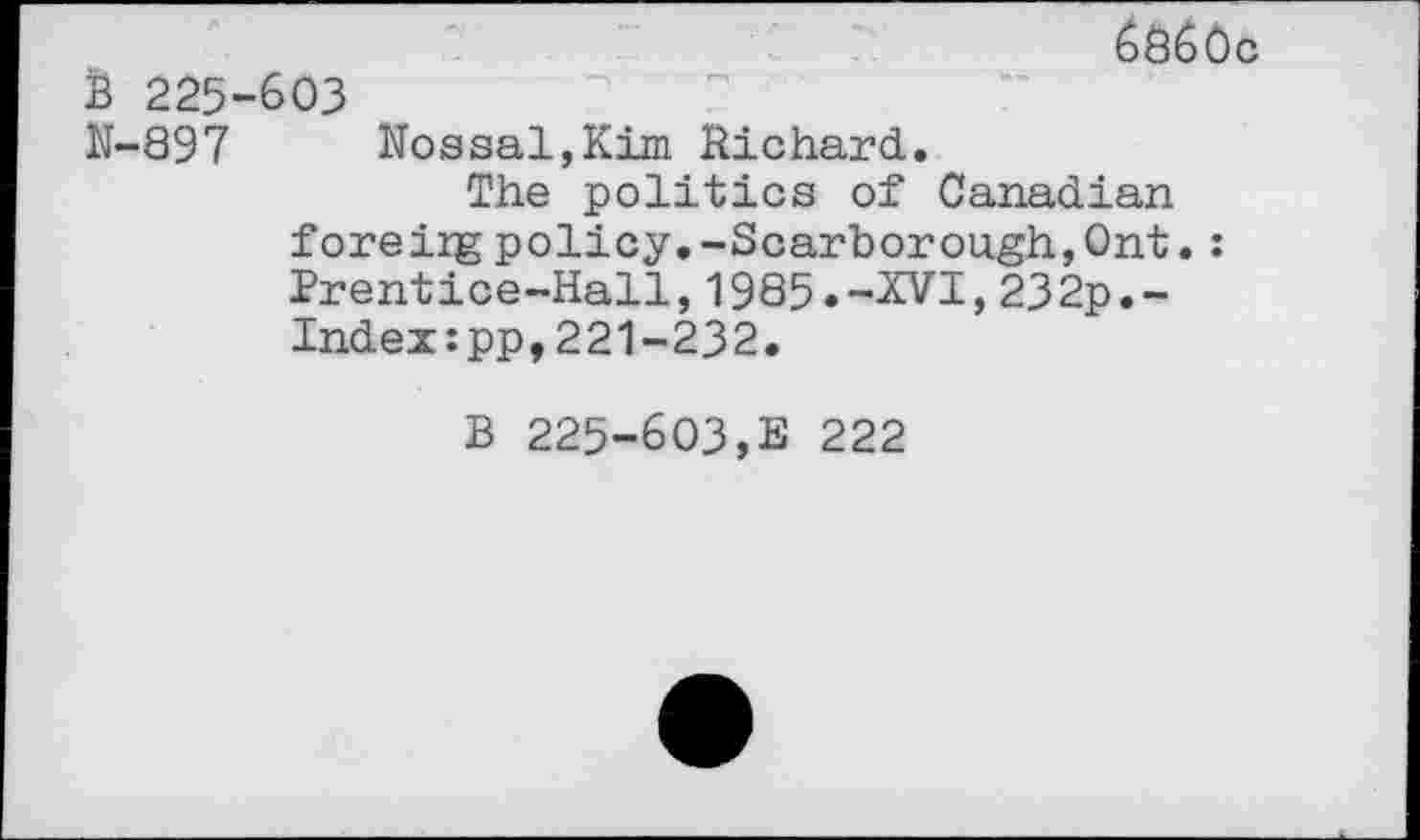 ﻿6860c is 225-603
N-897 Nossal,Kim Richard.
The politics of Canadian foreiig policy.-Scarborough,Ont.: Prentice-Hall,1985.-XVI,232p.-Indeupp, 221-232.
B 225-603,E 222